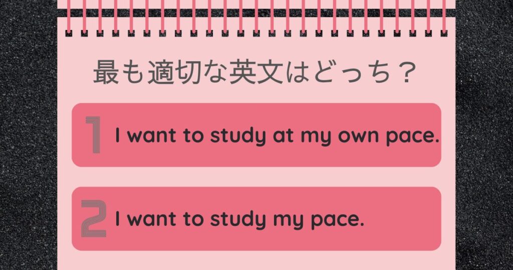 最も適切な英文はどっち？I want to study at my own pace. I want to study my pace.