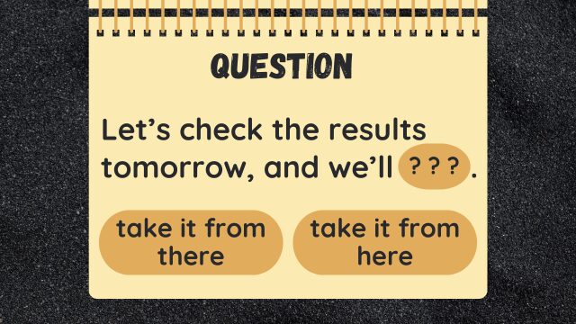 Let’s check the results tomorrow, and we’ll ???.
take it from there
take it from here