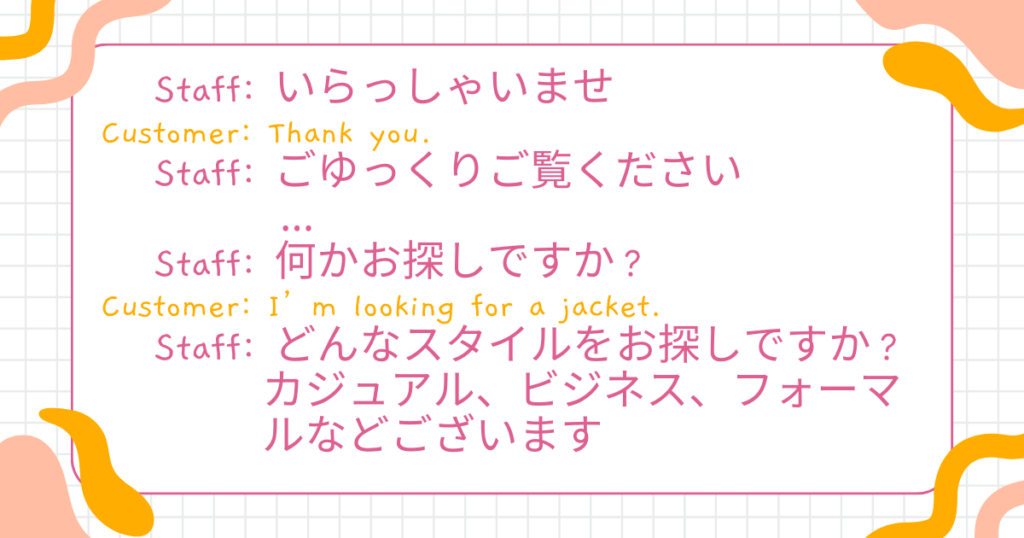 Staff: Hello! Welcome to our store.(いらっしゃいませ) Customer: Thank you.(ありがとう) Staff: Please take your time.(ごゆっくりご覧ください) Staff: Are you looking for something in particular?(何かお探しですか?) Customer: I’m looking for a jacket.(ジャケットを探しています) Staff: What kind of style are you looking for? Casual, business, or formal?(どんなスタイルをお探しですか?カジュアル、ビジネス、フォーマルなどございます)