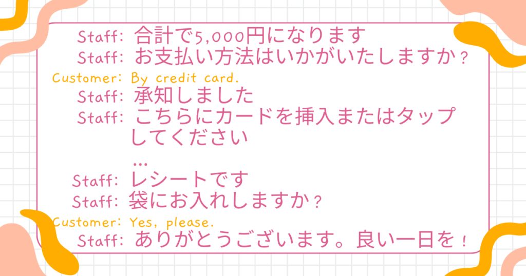 Staff: Your total bill will be 5,000 yen.(合計で5,000円になります) Staff: How would you like to pay?(お支払い方法はいかがいたしますか?) Customer: By credit card.(クレジットカードでお願いします) Staff: Sure. Please insert or tap your card here.(承知しました。こちらにカードを挿入またはタップしてください) Staff: Here’s your receipt.(レシートです) Staff: Would you like a bag?(袋にお入れしますか?) Customer: Yes, please.(はい、お願いします) Staff: Thank you. Have a nice day!(ありがとうございます。良い一日を!)