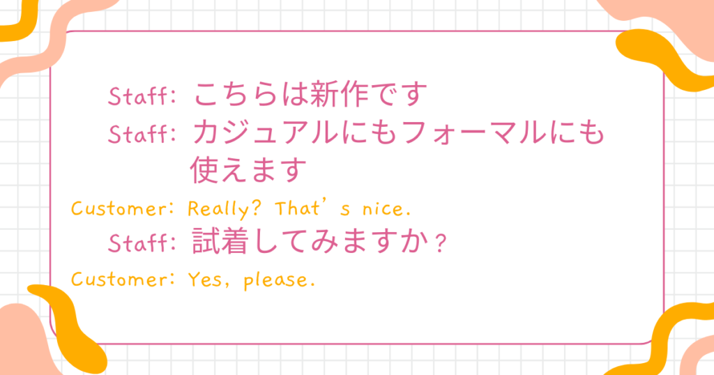 Staff: This is one of our new arrivals.(こちらは新作です) Staff: You can wear it casually or formally.(カジュアルにもフォーマルにも使えます) Customer: Really? That’s nice.(本当ですか?いいですね) Staff: Would you like to try it on?(試着してみますか?) Customer: Yes, please.(はい、お願いします)