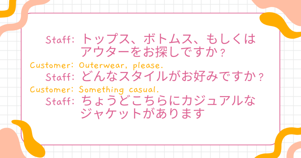 Staff: Are you looking for tops, bottoms, or outerwear today?(トップス、ボトムス、もしくはアウターをお探しですか?) Customer: Outerwear, please.(アウターをお願いします) Staff: What kind of style are you looking for?(どんなスタイルがお好みですか?) Customer: Something casual.(カジュアルなものがいいです) Staff: Great, we have some casual jackets here.(ちょうどこちらにカジュアルなジャケットがあります)