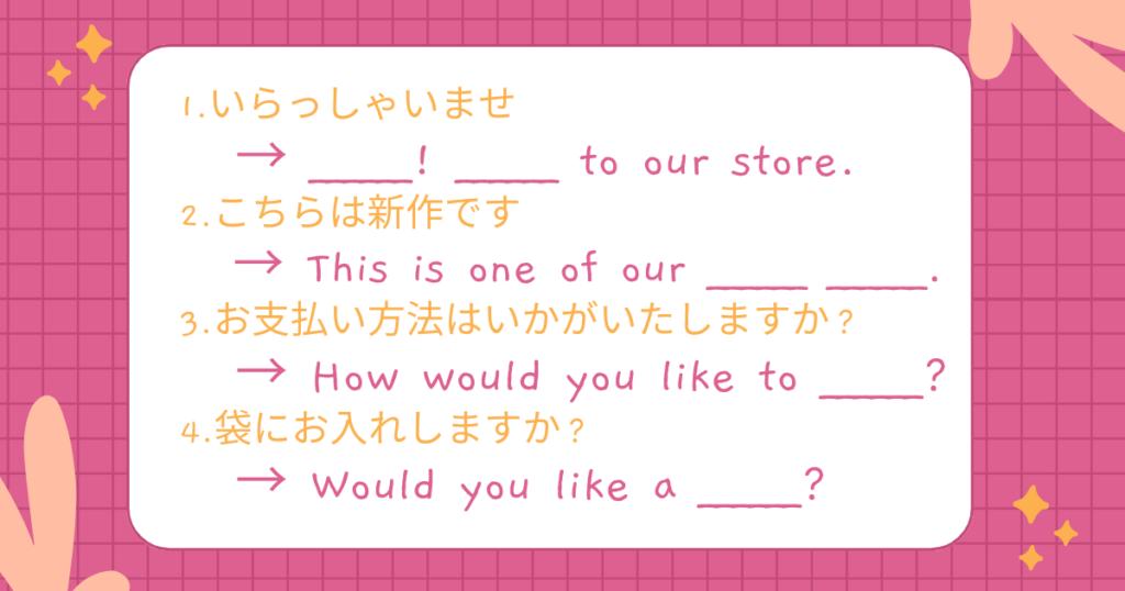 1.いらっしゃいませ
→ ______! ______ to our store.
2.こちらは新作です
→ This is one of our ______ ______.
3.お支払い方法はいかがいたしますか?
→ How would you like to ______?
4.袋にお入れしますか?
→ Would you like a ______?