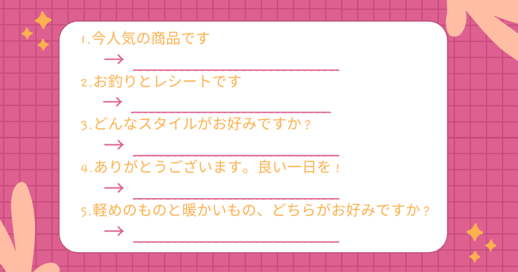 1.今人気の商品です
→ ______________________________
2.お釣りとレシートです
→ ______________________________
3.どんなスタイルがお好みですか?
→ ______________________________
4.ありがとうございます。良い一日を!
→ ______________________________
5.軽めのものと暖かいもの、どちらがお好みですか?
→ ______________________________