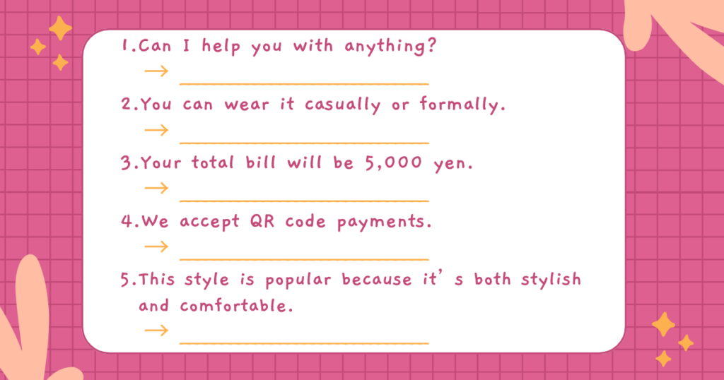 1.Can I help you with anything?
→ ______________________________
2.You can wear it casually or formally.
→ ______________________________
3.Your total bill will be 5,000 yen.
→ ______________________________
4.We accept QR code payments.
→ ______________________________
5.This style is popular because it’s both stylish and comfortable.
→ ______________________________