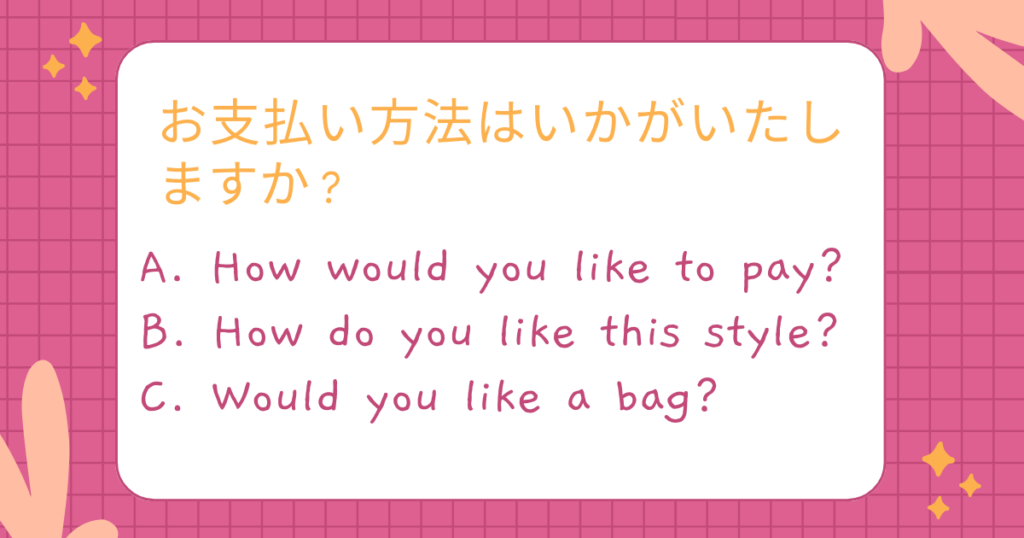 お支払い方法はいかがいたしますか?
A. How would you like to pay?
B. How do you like this style?
C. Would you like a bag?