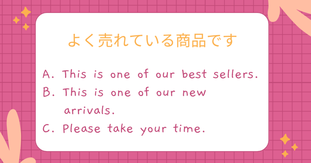 よく売れている商品です
A. This is one of our best sellers.
B. This is one of our new
arrivals.
C. Please take your time.