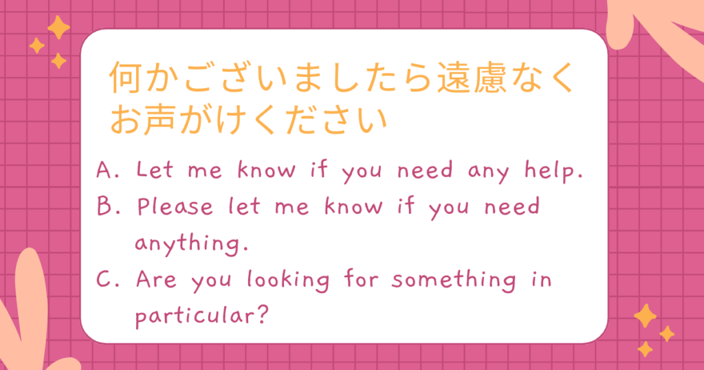 何かございましたら遠慮なくお声がけください
A. Let me know if you need any help.
B. Please let me know if you need anything.
C. Are you looking for something in particular?