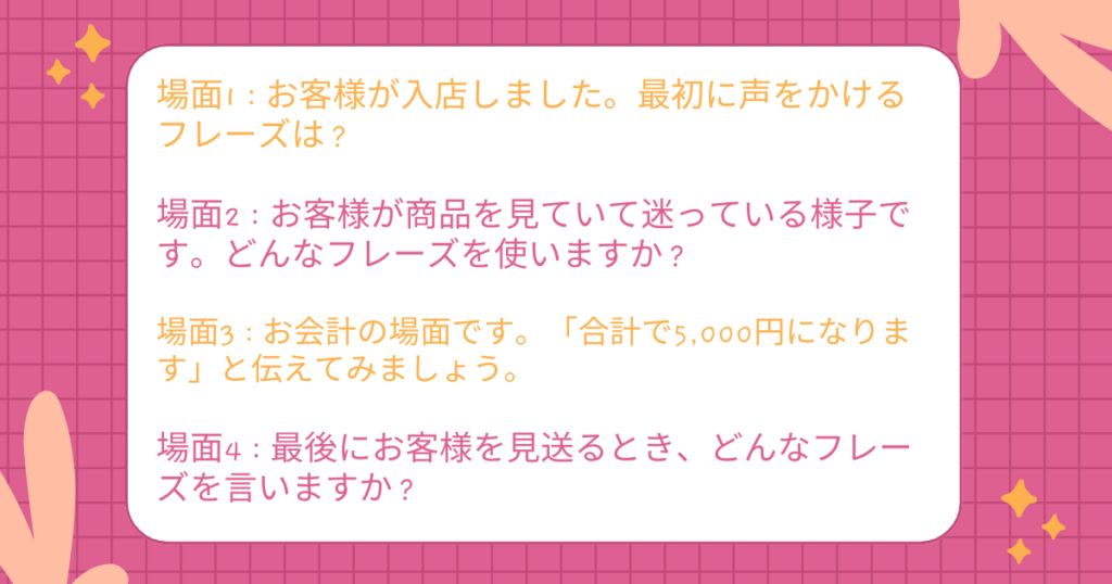 場面1:お客様が入店しました。最初に声をかけるフレーズは?
場面2:お客様が商品を見ていて迷っている様子です。どんなフレーズを使いますか?
場面3:お会計の場面です。「合計で5,000円になります」と伝えてみましょう。
場面4:最後にお客様を見送るとき、どんなフレーズを言いますか?